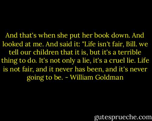 And that's when she put her book down. And looked at me. And said it: "Life isn't fair, Bill. we tell our children that it is, but it's a terrible thing to do. It's not only a lie, it's a cruel lie. Life is not fair, and it never has been, and it's never going to be. - William Goldman