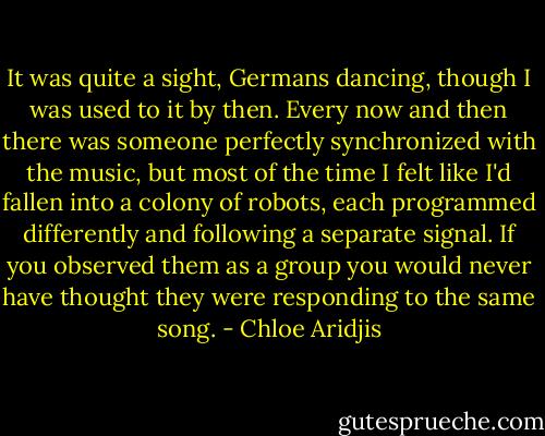 It was quite a sight, Germans dancing, though I was used to it by then. Every now and then there was someone perfectly synchronized with the music, but most of the time I felt like I'd fallen into a colony of robots, each programmed differently and following a separate signal. If you observed them as a group you would never have thought they were responding to the same song. - Chloe Aridjis