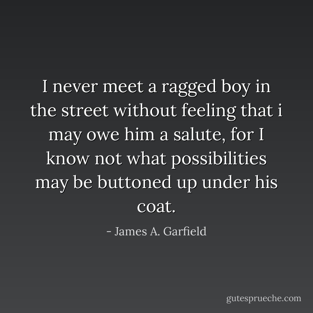 I never meet a ragged boy in the street without feeling that i may owe him a salute, for I know not what possibilities may be buttoned up under his coat. - James A. Garfield
