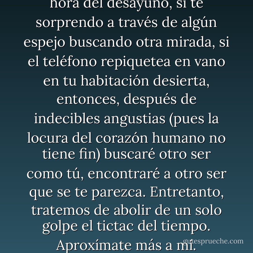 Pero, si algún día no vienes a la hora del desayuno, si te sorprendo a través de algún espejo buscando otra mirada, si el teléfono repiquetea en vano en tu habitación desierta, entonces, después de indecibles angustias (pues la locura del corazón humano no tiene fin) buscaré otro ser como tú, encontraré a otro ser que se te parezca. Entretanto, tratemos de abolir de un solo golpe el tictac del tiempo. Aproxímate más a mí. - Virginia Woolf