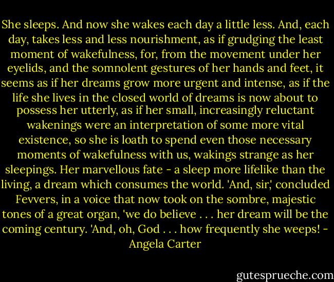 She sleeps. And now she wakes each day a little less. And, each day, takes less and less nourishment, as if grudging the least moment of wakefulness, for, from the movement under her eyelids, and the somnolent gestures of her hands and feet, it seems as if her dreams grow more urgent and intense, as if the life she lives in the closed world of dreams is now about to possess her utterly, as if her small, increasingly reluctant wakenings were an interpretation of some more vital existence, so she is loath to spend even those necessary moments of wakefulness with us, wakings strange as her sleepings. Her marvellous fate - a sleep more lifelike than the living, a dream which consumes the world.<br />'And, sir,' concluded Fevvers, in a voice that now took on the sombre, majestic tones of a great organ, 'we do believe . . . her dream will be the coming century.<br />'And, oh, God . . . how frequently she weeps! - Angela Carter