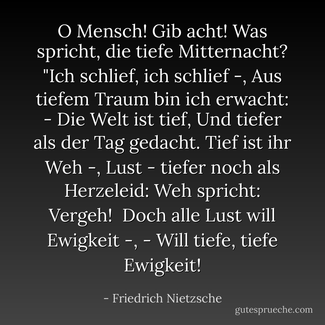 O Mensch! Gib acht!<br />Was spricht, die tiefe Mitternacht?<br />"Ich schlief, ich schlief -,<br />Aus tiefem Traum bin ich erwacht: -<br />Die Welt ist tief,<br />Und tiefer als der Tag gedacht.<br />Tief ist ihr Weh -,<br />Lust - tiefer noch als Herzeleid:<br />Weh spricht: Vergeh! <br />Doch alle Lust will Ewigkeit -,<br />- Will tiefe, tiefe Ewigkeit! - Friedrich Nietzsche