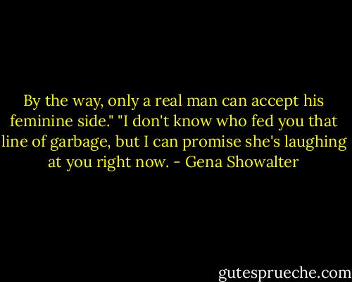 By the way, only a real man can accept his feminine side."<br />"I don't know who fed you that line of garbage, but I can promise she's laughing at you right now. - Gena Showalter