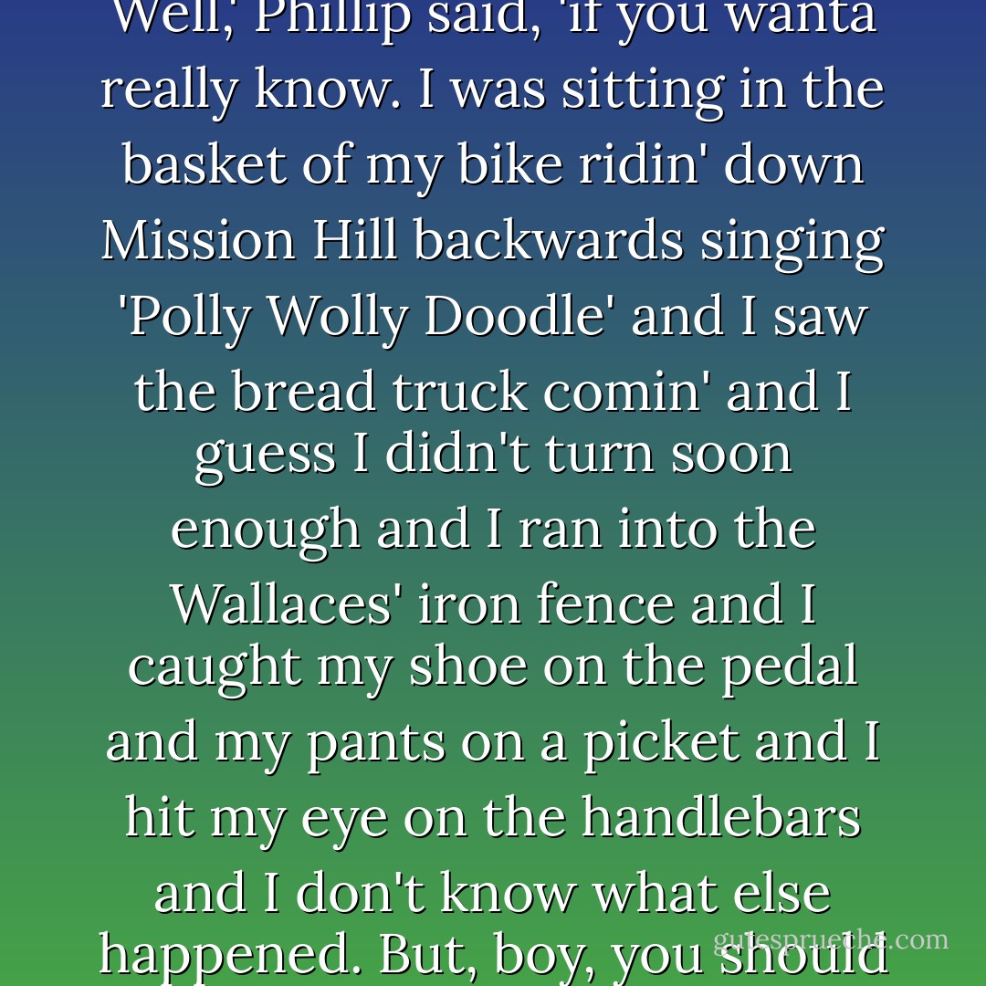 Certainly,' said his mother, 'but first I want to know about the accident with your bicycle.'<br />Well,' Phillip said, 'if you wanta really know. I was sitting in the basket of my bike ridin' down Mission Hill backwards singing 'Polly Wolly Doodle' and I saw the bread truck comin' and I guess I didn't turn soon enough and I ran into the Wallaces' iron fence and I caught my shoe on the pedal and my pants on a picket and I hit my eye on the handlebars and I don't know what else happened. But, boy, you should have heard the kids and that ole breadman laugh! - Betty MacDonald
