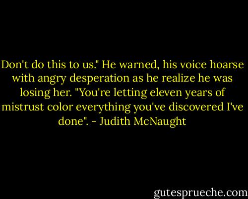 Don't do this to us." He warned, his voice hoarse with angry desperation as he realize he was losing her. "You're letting eleven years of mistrust color everything you've discovered I've done". - Judith McNaught