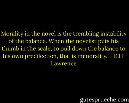 Morality in the novel is the trembling instability of the balance. When the novelist puts his thumb in the scale, to pull down the balance to his own predilection, that is immorality. - D.H. Lawrence