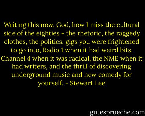 Writing this now, God, how I miss the cultural side of the eighties - the rhetoric, the raggedy clothes, the politics, gigs you were frightened to go into, Radio 1 when it had weird bits, Channel 4 when it was radical, the NME when it had writers, and the thrill of discovering underground music and new comedy for yourself. - Stewart Lee