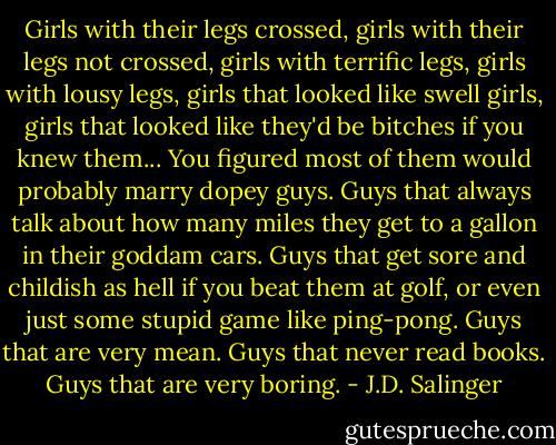 Girls with their legs crossed, girls with their legs not crossed, girls with terrific legs, girls with lousy legs, girls that looked like swell girls, girls that looked like they'd be bitches if you knew them... You figured most of them would probably marry dopey guys. Guys that always talk about how many miles they get to a gallon in their goddam cars. Guys that get sore and childish as hell if you beat them at golf, or even just some stupid game like ping-pong. Guys that are very mean. Guys that never read books. Guys that are very boring. - J.D. Salinger