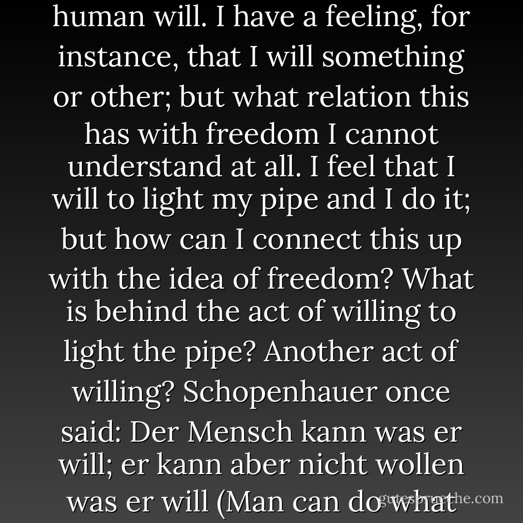 Honestly, I cannot understand what people mean when they talk about the freedom of the human will. I have a feeling, for instance, that I will something or other; but what relation this has with freedom I cannot understand at all. I feel that I will to light my pipe and I do it; but how can I connect this up with the idea of freedom? What is behind the act of willing to light the pipe? Another act of willing? Schopenhauer once said: Der Mensch kann was er will; er kann aber nicht wollen was er will (Man can do what he will but he cannot will what he wills). - Albert Einstein