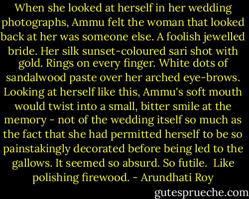 When she looked at herself in her wedding photographs, Ammu felt the woman that looked back at her was someone else. A foolish jewelled bride. Her silk sunset-coloured sari shot with gold. Rings on every finger. White dots of sandalwood paste over her arched eye-brows. Looking at herself like this, Ammu's soft mouth would twist into a small, bitter smile at the memory - not of the wedding itself so much as the fact that she had permitted herself to be so painstakingly decorated before being led to the gallows. It seemed so absurd. So futile. <br />Like polishing firewood. - Arundhati Roy