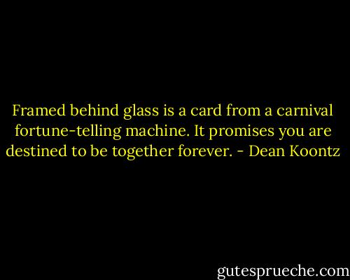 Framed behind glass is a card from a carnival fortune-telling machine. It promises you are destined to be together<br />forever. - Dean Koontz