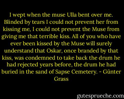 I wept when the muse Ulla bent over me. Blinded by tears I could not prevent her from kissing me, I could not prevent the Muse from giving me that terrible kiss. All of you who have ever been kissed by the Muse will surely understand that Oskar, once branded by that kiss, was condemned to take back the drum he had rejected years before, the drum he had buried in the sand of Sapse Cemetery. - Günter Grass