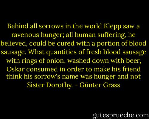 Behind all sorrows in the world Klepp saw a ravenous hunger; all human suffering, he believed, could be cured with a portion of blood sausage. What quantities of fresh blood sausage with rings of onion, washed down with beer, Oskar consumed in order to make his friend think his sorrow's name was hunger and not Sister Dorothy. - Günter Grass