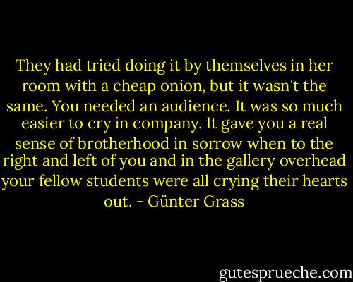 They had tried doing it by themselves in her room with a cheap onion, but it wasn't the same. You needed an audience. It was so much easier to cry in company. It gave you a real sense of brotherhood in sorrow when to the right and left of you and in the gallery overhead your fellow students were all crying their hearts out. - Günter Grass