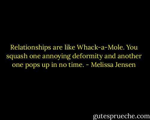 Relationships are like Whack-a-Mole. You squash one annoying deformity and another one pops up in no time. - Melissa Jensen