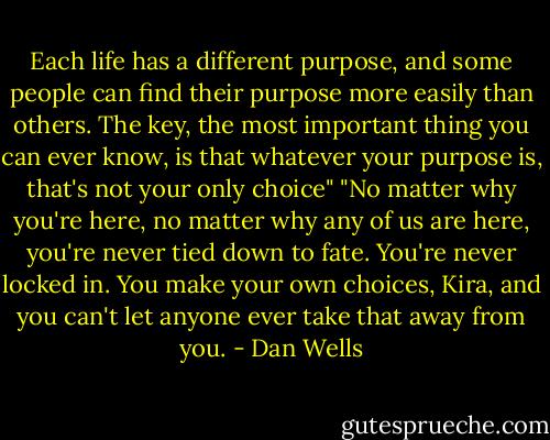 Each life has a different purpose, and some people can find their purpose more easily than others. The key, the most important thing you can ever know, is that whatever your purpose is, that's not your only choice"<br />"No matter why you're here, no matter why any of us are here, you're never tied down to fate. You're never locked in. You make your own choices, Kira, and you can't let anyone ever take that away from you. - Dan Wells