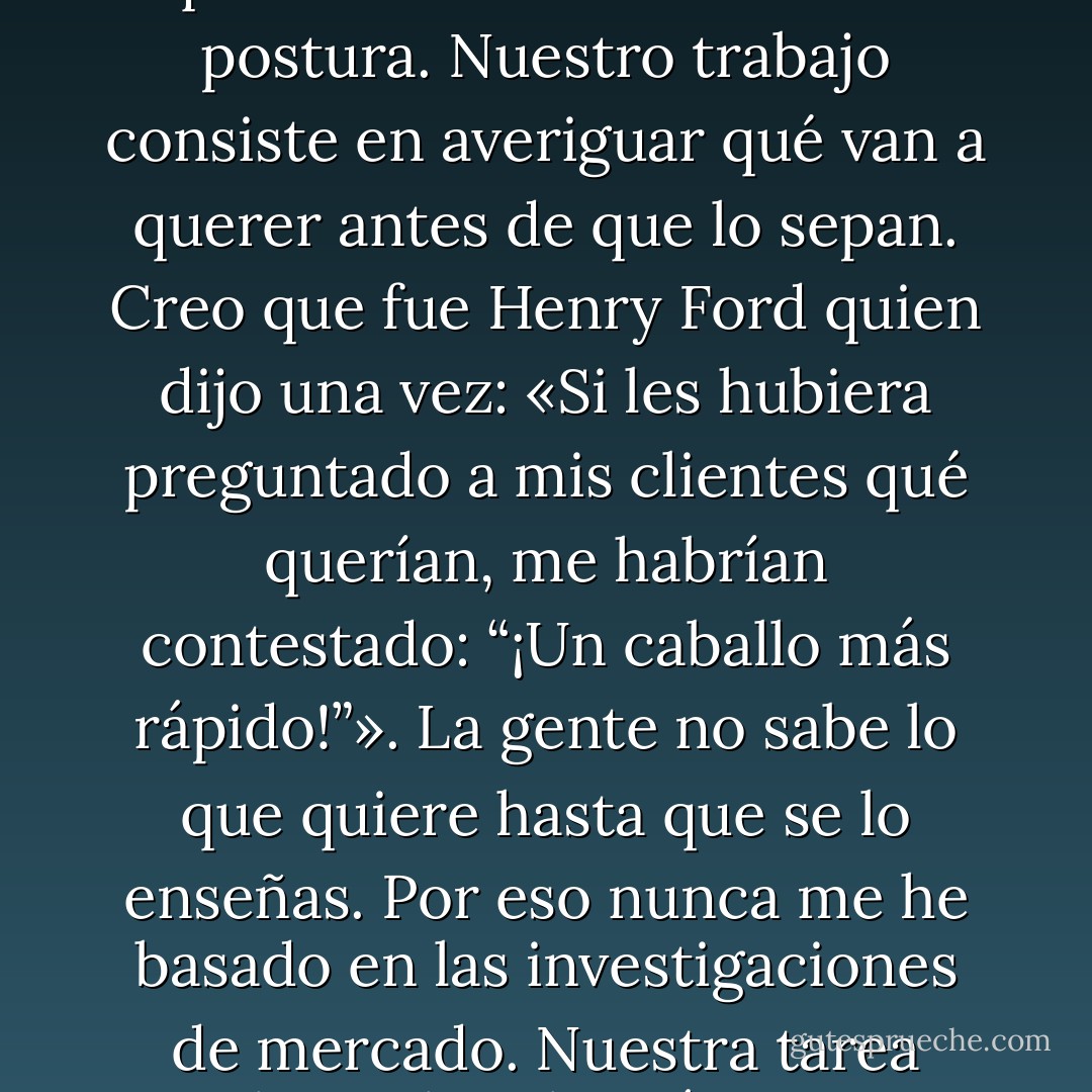 Algunas personas proponen: «Dales a los clientes lo que quieren». Pero esa no es mi postura. Nuestro trabajo consiste en averiguar qué van a querer antes de que lo sepan. Creo que fue Henry Ford quien dijo una vez: «Si les hubiera preguntado a mis clientes qué querían, me habrían contestado: “¡Un caballo más rápido!”». La gente no sabe lo que quiere hasta que se lo enseñas. Por eso nunca me he basado en las investigaciones de mercado. Nuestra tarea estriba en leer las páginas que todavía no se han escrito. - Walter Isaacson