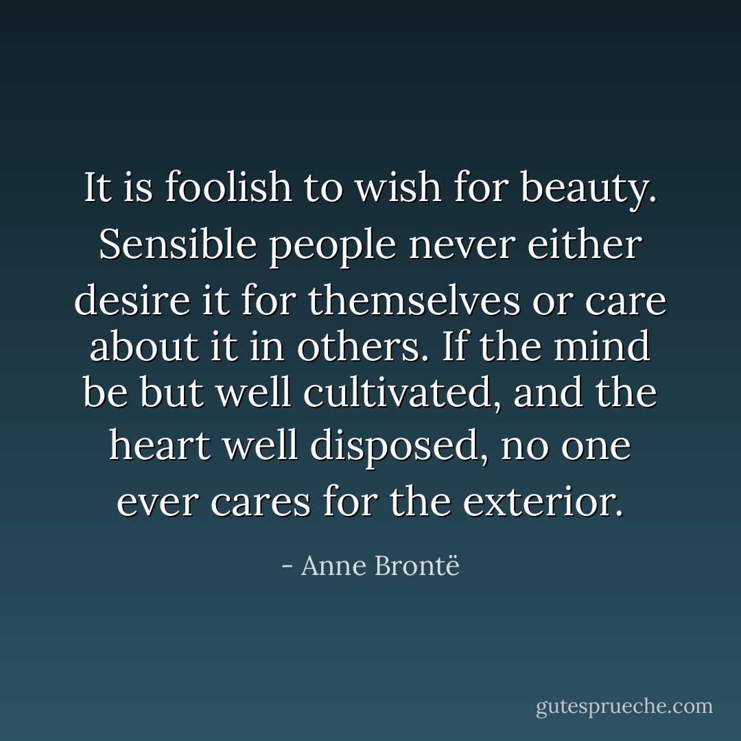 It is foolish to wish for beauty. Sensible people never either desire it for themselves or care about it in others. If the mind be but well cultivated, and the heart well disposed, no one ever cares for the exterior. - Anne Brontë