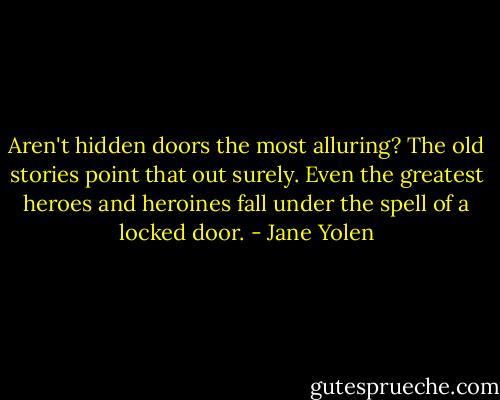 Aren't hidden doors the most alluring? The old stories point that out surely. Even the greatest heroes and heroines fall under the spell of a locked door. - Jane Yolen