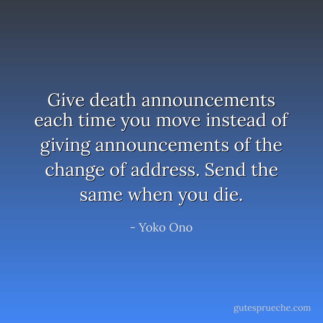 Give death announcements each time you move instead of giving announcements of the change of address. Send the same when you die. - Yoko Ono