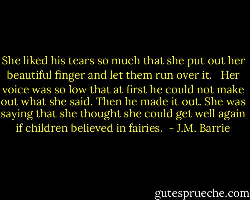 She liked his tears so much that she put out her beautiful finger and let them run over it.<br /> <br />Her voice was so low that at first he could not make out what she said. Then he made it out. She was saying that she thought she could get well again if children believed in fairies.  - J.M. Barrie