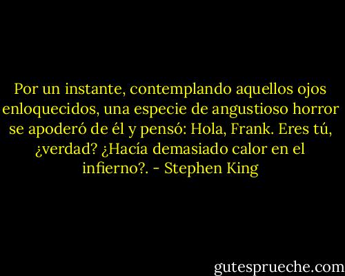 Por un instante, contemplando aquellos ojos enloquecidos, una especie de angustioso horror se apoderó de él y pensó: Hola, Frank. Eres tú, ¿verdad? ¿Hacía demasiado calor en el infierno?. - Stephen King