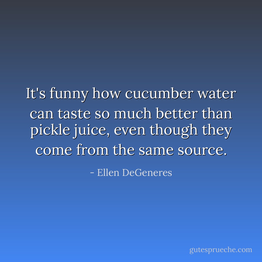 It's funny how cucumber water can taste so much better than pickle juice, even though they come from the same source. - Ellen DeGeneres