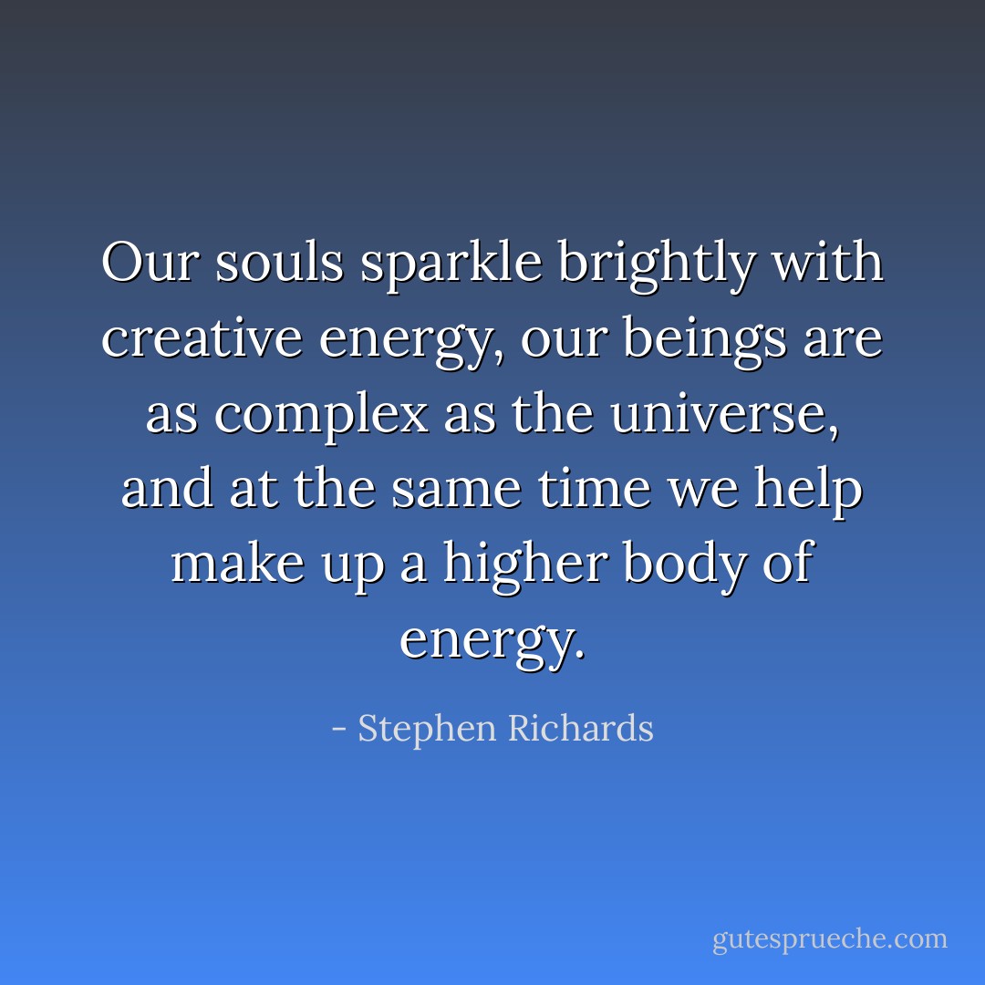 Our souls sparkle brightly with creative energy, our beings are as complex as the universe, and at the same time we help make up a higher body of energy. - Stephen Richards