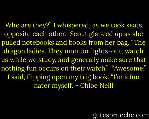 Who are they?” I whispered, as we took seats opposite each other.<br /><br />Scout glanced up as she pulled notebooks and books from her bag. “The dragon ladies. They monitor lights-out, watch us while we study, and generally make sure that nothing fun occurs on their watch.”<br /><br />“Awesome,” I said, flipping open my trig book. “I’m a fun hater myself. - Chloe Neill