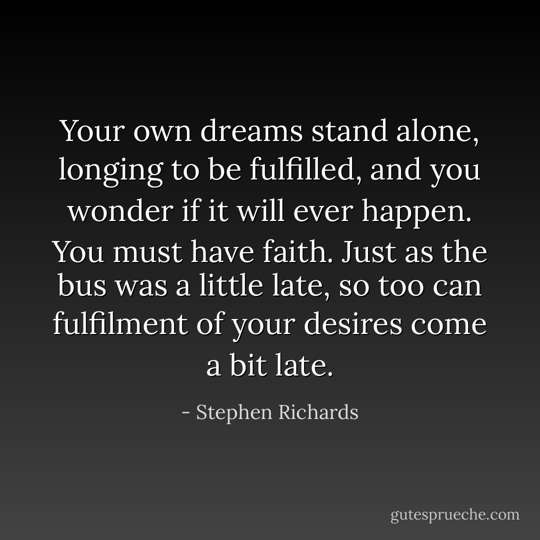 Your own dreams stand alone, longing to be fulfilled, and you wonder if it will ever happen. You must have faith. Just as the bus was a little late, so too can fulfilment of your desires come a bit late. - Stephen Richards