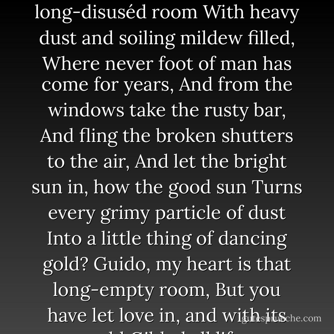 Have you not sometimes noted,<br />When we unlock some long-disuséd room<br />With heavy dust and soiling mildew filled,<br />Where never foot of man has come for years,<br />And from the windows take the rusty bar,<br />And fling the broken shutters to the air,<br />And let the bright sun in, how the good sun<br />Turns every grimy particle of dust<br />Into a little thing of dancing gold?<br />Guido, my heart is that long-empty room,<br />But you have let love in, and with its gold<br />Gilded all life. - Oscar Wilde