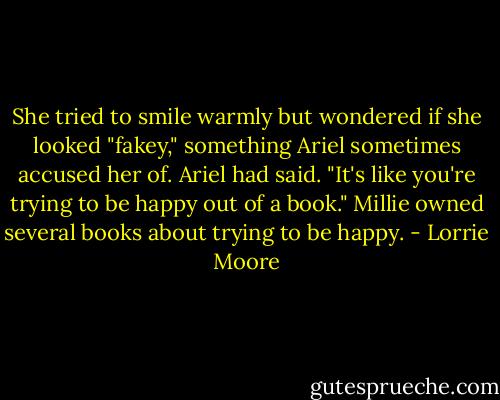She tried to smile warmly but wondered if she looked "fakey," something Ariel sometimes accused her of. Ariel had said. "It's like you're trying to be happy out of a book." Millie owned several books about trying to be happy. - Lorrie Moore