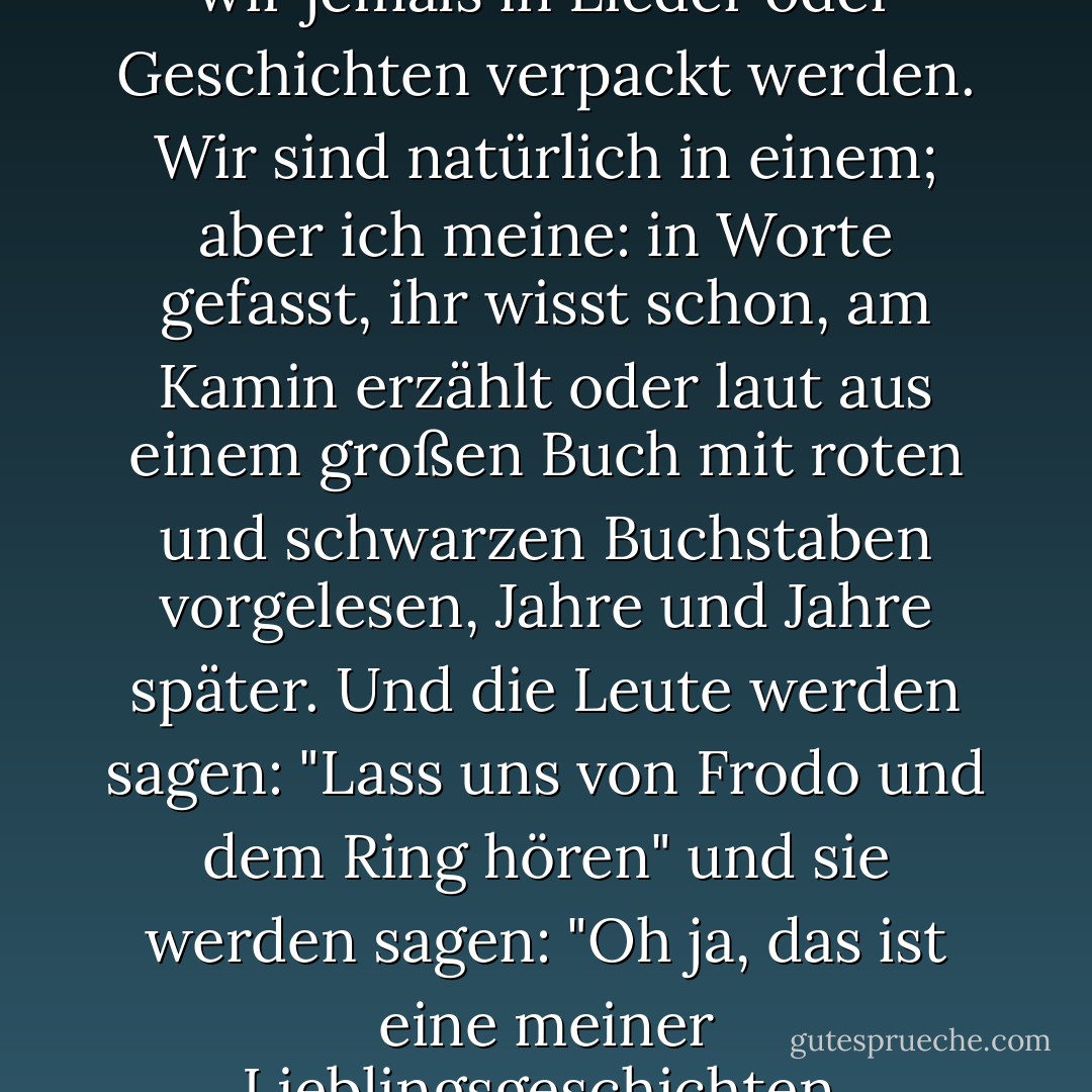 Trotzdem frage ich mich, ob wir jemals in Lieder oder Geschichten verpackt werden. Wir sind natürlich in einem; aber ich meine: in Worte gefasst, ihr wisst schon, am Kamin erzählt oder laut aus einem großen Buch mit roten und schwarzen Buchstaben vorgelesen, Jahre und Jahre später. Und die Leute werden sagen: "Lass uns von Frodo und dem Ring hören" und sie werden sagen: "Oh ja, das ist eine meiner Lieblingsgeschichten. - J.R.R. Tolkien<