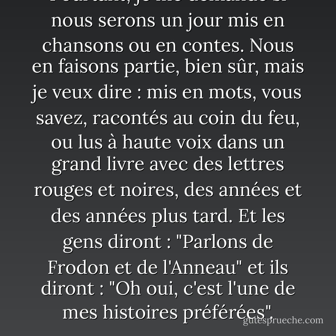 Pourtant, je me demande si nous serons un jour mis en chansons ou en contes. Nous en faisons partie, bien sûr, mais je veux dire : mis en mots, vous savez, racontés au coin du feu, ou lus à haute voix dans un grand livre avec des lettres rouges et noires, des années et des années plus tard. Et les gens diront : "Parlons de Frodon et de l'Anneau" et ils diront : "Oh oui, c'est l'une de mes histoires préférées". - J.R.R. Tolkien