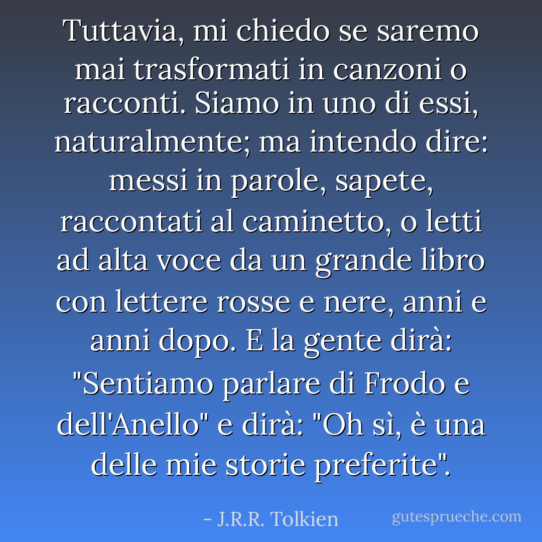 Tuttavia, mi chiedo se saremo mai trasformati in canzoni o racconti. Siamo in uno di essi, naturalmente; ma intendo dire: messi in parole, sapete, raccontati al caminetto, o letti ad alta voce da un grande libro con lettere rosse e nere, anni e anni dopo. E la gente dirà: "Sentiamo parlare di Frodo e dell'Anello" e dirà: "Oh sì, è una delle mie storie preferite". - J.R.R. Tolkien