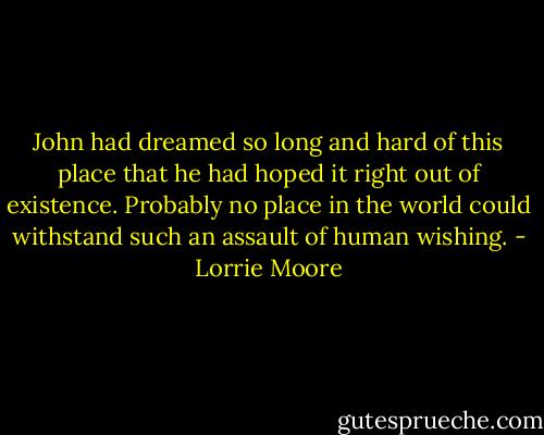 John had dreamed so long and hard of this place that he had hoped it right out of existence. Probably no place in the world could withstand such an assault of human wishing. - Lorrie Moore