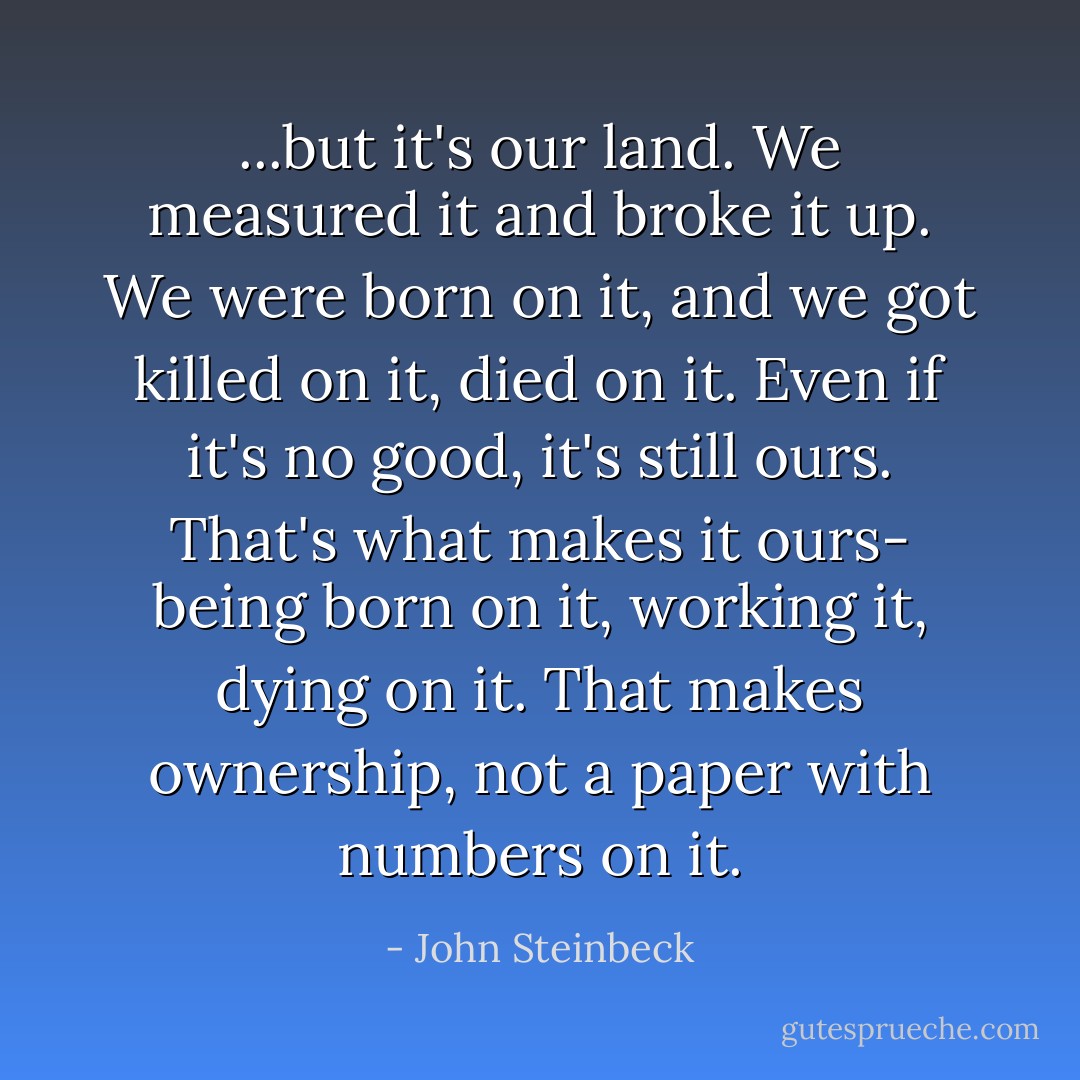 ...but it's our land. We measured it and broke it up. We were born on it, and we got killed on it, died on it. Even if it's no good, it's still ours. That's what makes it ours- being born on it, working it, dying on it. That makes ownership, not a paper with numbers on it. - John Steinbeck