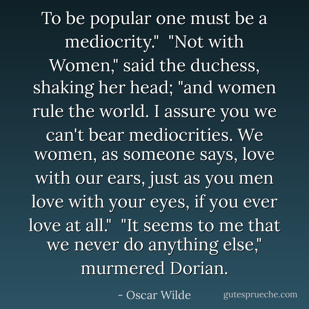 To be popular one must be a mediocrity."<br /><br />"Not with Women," said the duchess, shaking her head; "and women rule the world. I assure you we can't bear mediocrities. We women, as someone says, love with our ears, just as you men love with your eyes, if you ever love at all."<br /><br />"It seems to me that we never do anything else," murmered Dorian. - Oscar Wilde