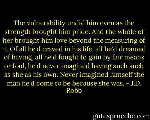 The vulnerability undid him even as the strength brought him pride. And the whole of her brought him love beyond the measuring of it.<br />Of all he'd craved in his life, all he'd dreamed of having, all he'd fought to gain by fair means or foul, he'd never imagined having such such as she as his own. Never imagined himself the man he'd come to be because she was. - J.D. Robb