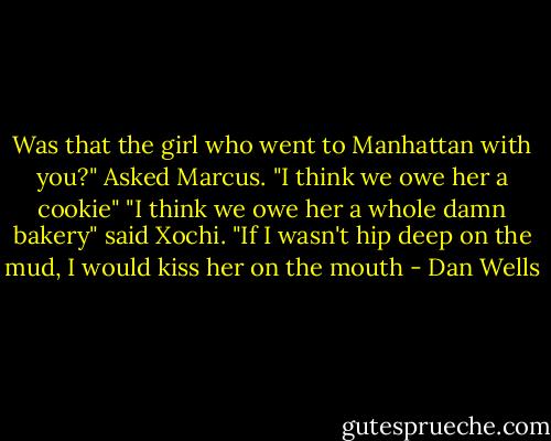 Was that the girl who went to Manhattan with you?" Asked Marcus. "I think we owe her a cookie" "I think we owe her a whole damn bakery" said Xochi. "If I wasn't hip deep on the mud, I would kiss her on the mouth - Dan Wells