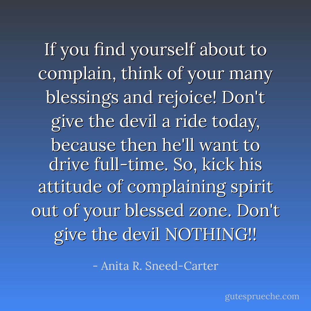 If you find yourself about to complain, think of your many blessings and rejoice! Don't give the devil a ride today, because then he'll want to drive full-time. So, kick his attitude of complaining spirit out of your blessed zone. Don't give the devil NOTHING!! - Anita R. Sneed-Carter
