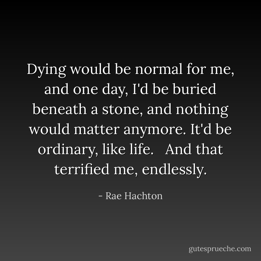Dying would be normal for me, and one day, I'd be buried beneath a stone, and nothing would matter anymore. It'd be ordinary, like life. <br /><br />And that terrified me, endlessly. - Rae Hachton