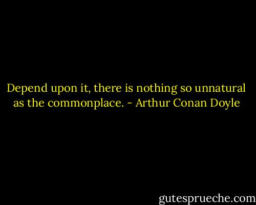Depend upon it, there is nothing so unnatural as the commonplace. - Arthur Conan Doyle