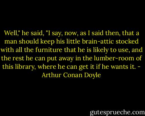 Well," he said, "I say, now, as I said then, that a man should keep his little brain-attic stocked with all the furniture that he is likely to use, and the rest he can put away in the lumber-room of this library, where he can get it if he wants it. - Arthur Conan Doyle