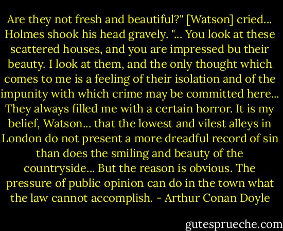 Are they not fresh and beautiful?" [Watson] cried...<br />Holmes shook his head gravely.<br />"... You look at these scattered houses, and you are impressed bu their beauty. I look at them, and the only thought which comes to me is a feeling of their isolation and of the impunity with which crime may be committed here... They always filled me with a certain horror. It is my belief, Watson... that the lowest and vilest alleys in London do not present a more dreadful record of sin than does the smiling and beauty of the countryside... But the reason is obvious. The pressure of public opinion can do in the town what the law cannot accomplish. - Arthur Conan Doyle
