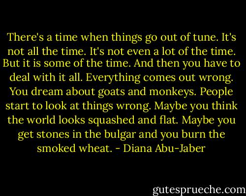There's a time when things go out of tune. It's not all the time. It's not even a lot of the time. But it is some of the time. And then you have to deal with it all. Everything comes out wrong. You dream about goats and monkeys. People start to look at things wrong. Maybe you think the world looks squashed and flat. Maybe you get stones in the bulgar and you burn the smoked wheat. - Diana Abu-Jaber
