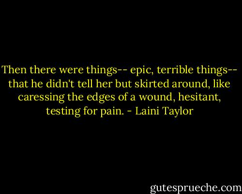 Then there were things-- epic, terrible things-- that he didn't tell her but skirted around, like caressing the edges of a wound, hesitant, testing for pain. - Laini Taylor