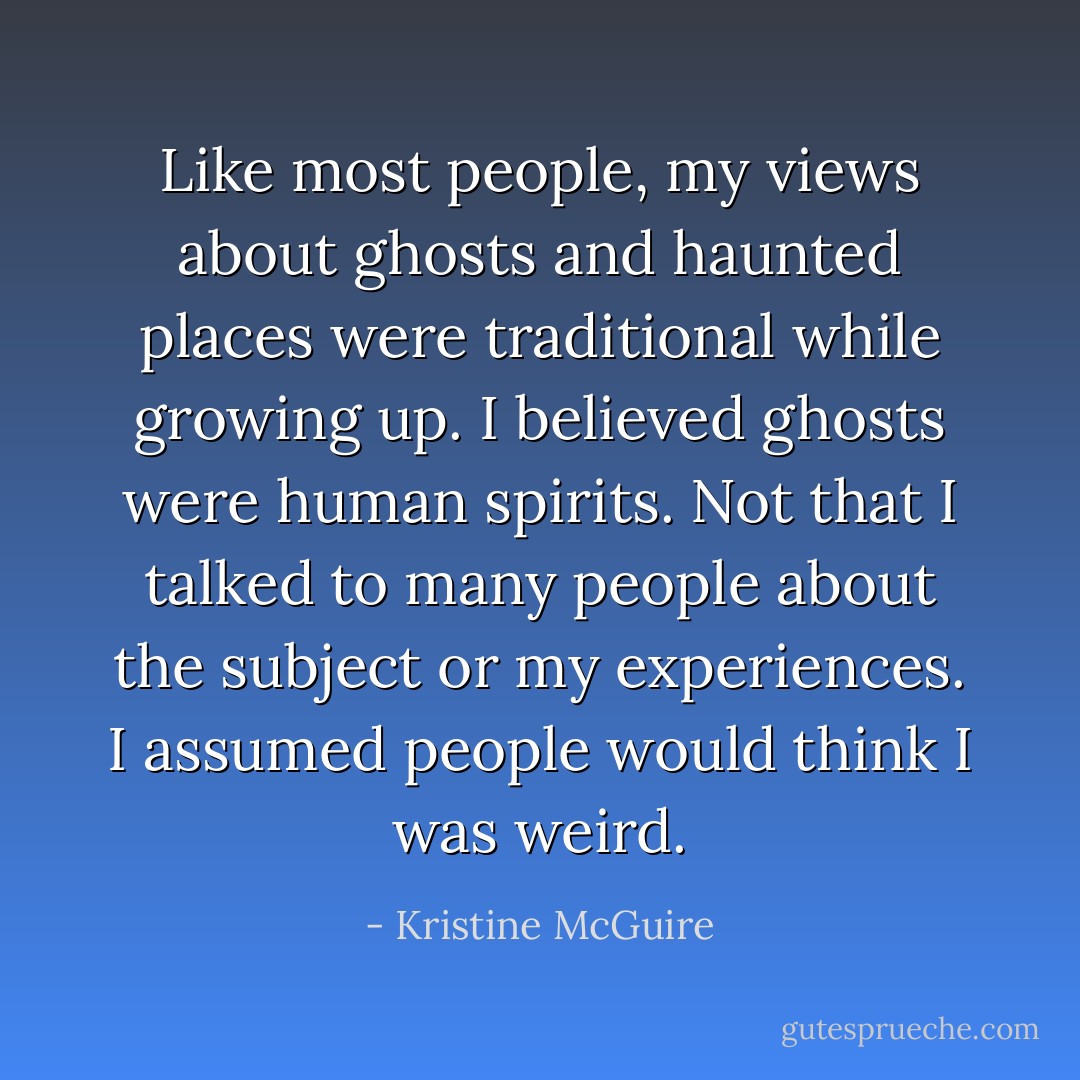 Like most people, my views about ghosts and haunted places were traditional while growing up. I believed ghosts were human spirits. Not that I talked to many people about the subject or my experiences. I assumed people would think I was weird. - Kristine McGuire