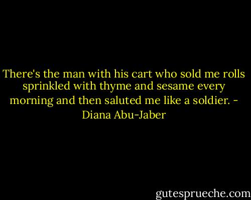 There's the man with his cart who sold me rolls sprinkled with thyme and sesame every morning and then saluted me like a soldier. - Diana Abu-Jaber
