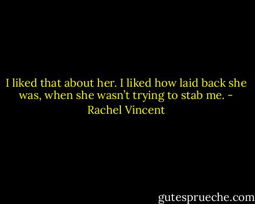 I liked that about her. I liked how laid back she was, when she wasn’t trying to stab me. - Rachel Vincent